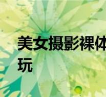 美女摄影裸体写真 拍淫秽人体艺术照片称好玩