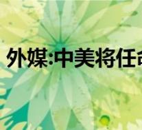 外媒:中美将任命并互派新任大使 这是啥情况