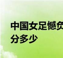 中国女足憾负德国啥情况中国女足VS德国得分多少