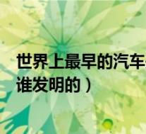 世界上最早的汽车是什么时候发明的(世界上最早的汽车是谁发明的)