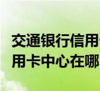 交通银行信用卡中心在哪个城市(交通银行信用卡中心在哪)