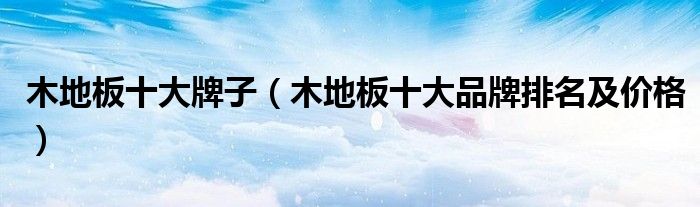 2021木地板品牌十大排名有哪些|木地板十大牌子（木地板十大品牌排名及价格）