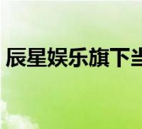 辰星娱乐旗下当红艺人(辰星娱乐旗下艺人)2023-01-12综合关于辰星娱乐