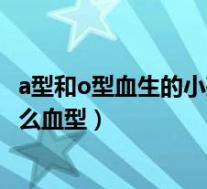 a型和o型血生的小孩是什么血型（a型和o型血生的孩子是什么血型）