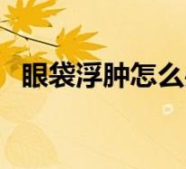 眼袋浮肿怎么办小窍门（眼袋浮肿怎么办）