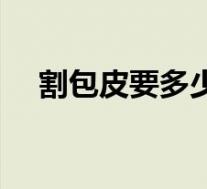 割包皮要多少钱现在(割包皮要多少钱)