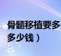 骨髓移植要多少钱能生活多少年(骨髓移植要多少钱)