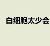 白细胞太少会怎么样（白细胞过少会怎样）
