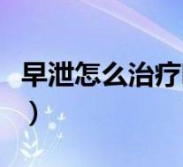 早泄怎么治疗听听专家怎么说（早泄怎么治疗）