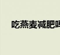 吃燕麦减肥吗会胖吗(吃燕麦会减肥吗)