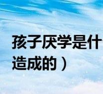 孩子厌学是什么原因造成的（孩子厌学是怎么造成的）