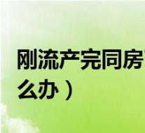 刚流产完同房了怎么办呢（刚流产完同房了怎么办）