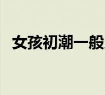 女孩初潮一般几天来(女孩初潮一般几天)
