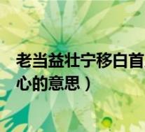 老当益壮宁移白首之心的意思是什么(老当益壮宁移白首之心的意思)