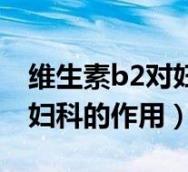 维生素b2对妇科的作用有哪些（维生素b2对妇科的作用）