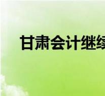 甘肃会计继续教育入口(甘肃教育简介)