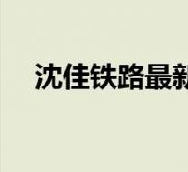 沈佳铁路最新消息(沈佳高速铁路简介)