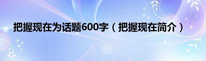 把握现在为话题600字（把握现在简介）