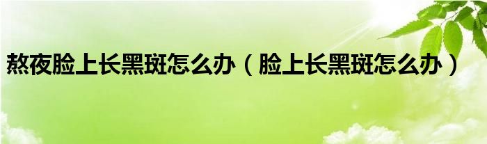 熬夜脸上长黑斑怎么办（脸上长黑斑怎么办）