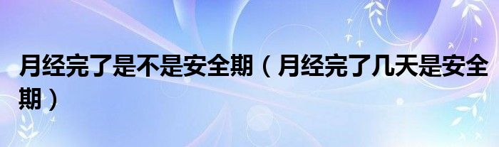 月经完了是不是安全期（月经完了几天是安全期）