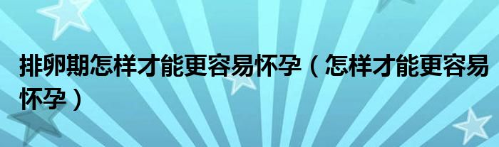 排卵期怎样才能更容易怀孕（怎样才能更容易怀孕）