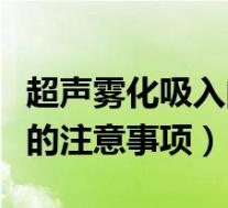 超声雾化吸入的注意事项包括（超声雾化吸入的注意事项）