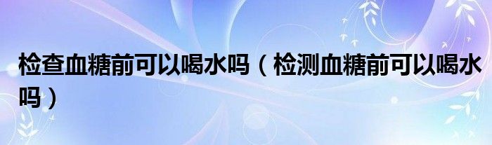 检查血糖前可以喝水吗（检测血糖前可以喝水吗）