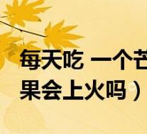 每天吃 一个芒果吃多了会上火吗?（每天吃芒果会上火吗）