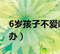 6岁孩子不爱吃饭怎么办（孩子不爱吃饭怎么办）