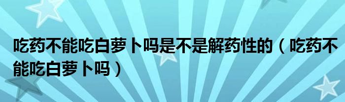 吃药不能吃白萝卜吗是不是解药性的（吃药不能吃白萝卜吗）