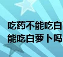 吃药不能吃白萝卜吗是不是解药性的（吃药不能吃白萝卜吗）