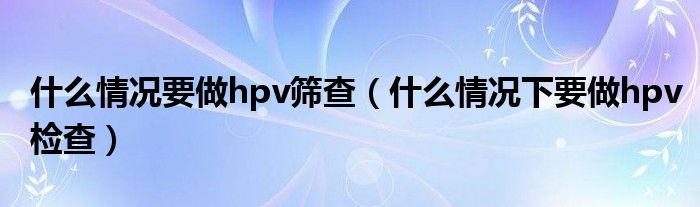 什么情况要做hpv筛查（什么情况下要做hpv检查）