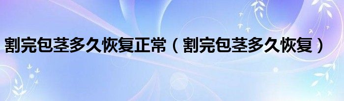 割完包茎多久恢复正常（割完包茎多久恢复）