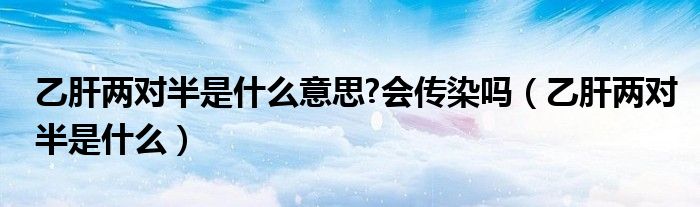 乙肝两对半是什么意思?会传染吗（乙肝两对半是什么）