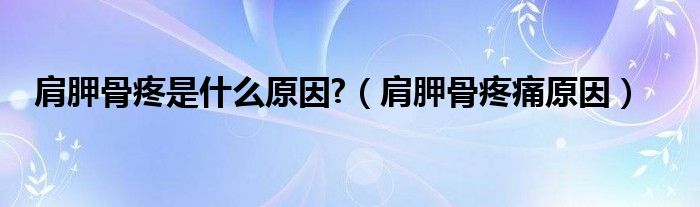 肩胛骨疼是什么原因?（肩胛骨疼痛原因）