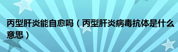 丙型肝炎能自愈吗（丙型肝炎病毒抗体是什么意思）