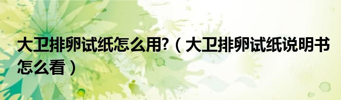 大卫排卵试纸怎么用?（大卫排卵试纸说明书怎么看）