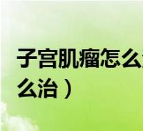 子宫肌瘤怎么治疗最好方法中医（子宫肌瘤怎么治）