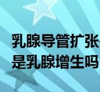 乳腺导管扩张是增生引起的吗（乳腺导管扩张是乳腺增生吗）