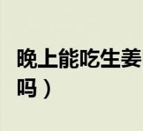 晚上能吃生姜吗吃了会怎么样（晚上能吃生姜吗）