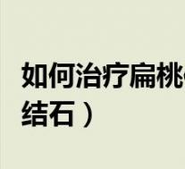 如何治疗扁桃体结石效果好（如何治疗扁桃体结石）