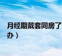 月经期戴套同房了怎么办会怀孕吗（月经期戴套同房了怎么办）