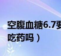 空腹血糖6.7要吃药吗怎么办(空腹血糖6.7要吃药吗)