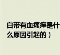 白带有血瘙痒是什么原因引起的怎么办(白带有血瘙痒是什么原因引起的)