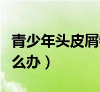 青少年头皮屑特别多怎么办(头皮屑特别多怎么办)