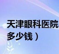 天津眼科医院白内障手术多少钱（白内障手术多少钱）