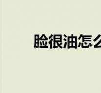 脸很油怎么解决（脸特别油怎么办）