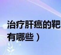 治疗肝癌的靶向药有几种(治疗肝癌的靶向药有哪些)