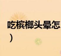 吃槟榔头晕怎么办缓解（吃槟榔后头晕怎么办）
