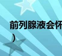 前列腺液会怀孕嘛?(前列腺液真的会怀孕吗)
